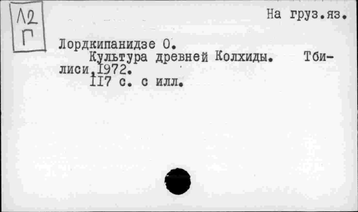 ﻿На груз.яз.
Лордкипанидзе О.
Культура древней Колхиды. Тби-лиси,1972.
117 с. с илл.